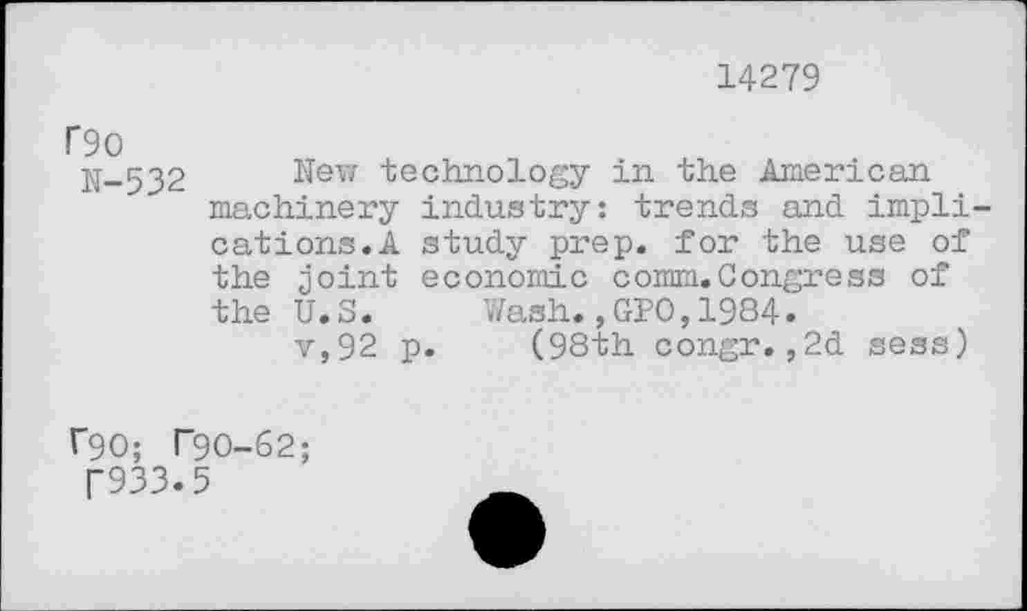 ﻿14279
f90
N-532
New technology in the American machinery industry: trends and implications.A study prep, for the use of the joint economic comm.Congress of the U.S. Wash.,GPO,1984.
v,92 p. (98th congr.,2d sess)
f90; T9O-62;
T933.5